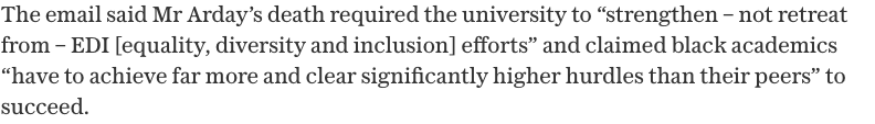 The email said Mr Arday's death required the university to strengthen, not retreat from, EDI efforts and claimed black academics have to achieve far more and clear significantly higher hurdles than their peers to succeed.