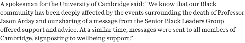 A spokesman for the University of Cambridge said: We know that our Black community has been deeply affected by the events surrounding the death of Professor Jason Arday and our sharing of a message from the Senior Black Leaders Group offered support and advice. At a similar time, messages were sent to all members of Cambridge, signposting to wellbeing support.