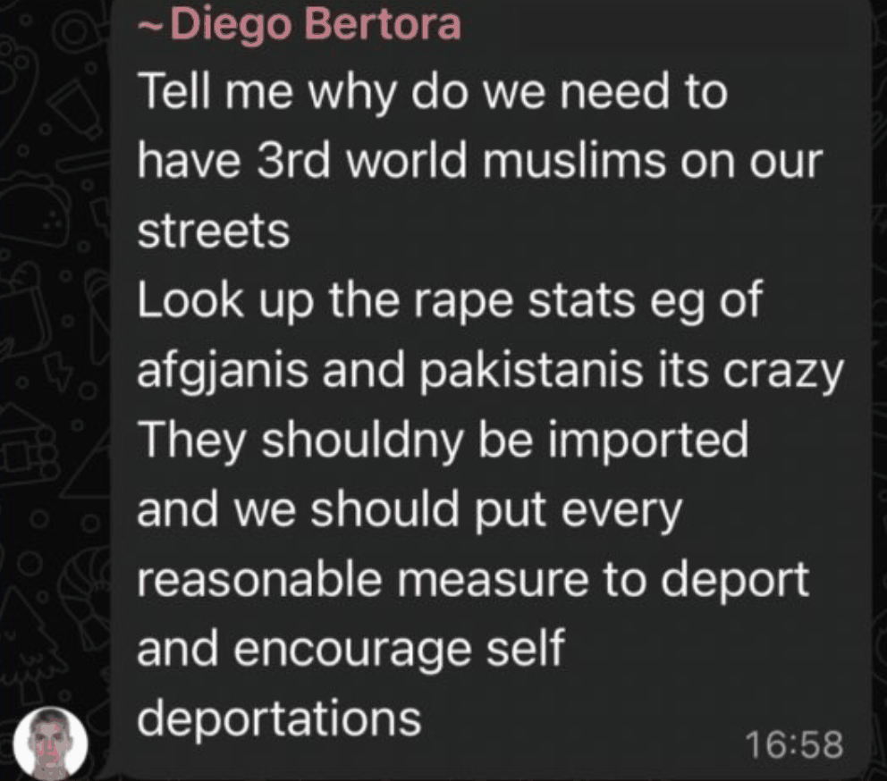 WhatsApp message from Diego Bertora: Tell me why do we need to have 3rd world muslims on our streets. Look up the rape stats eg of afgjanis and pakistanis its crazy. They shouldny be imported and we should put every reasonable measure to deport and encourage self deportations.