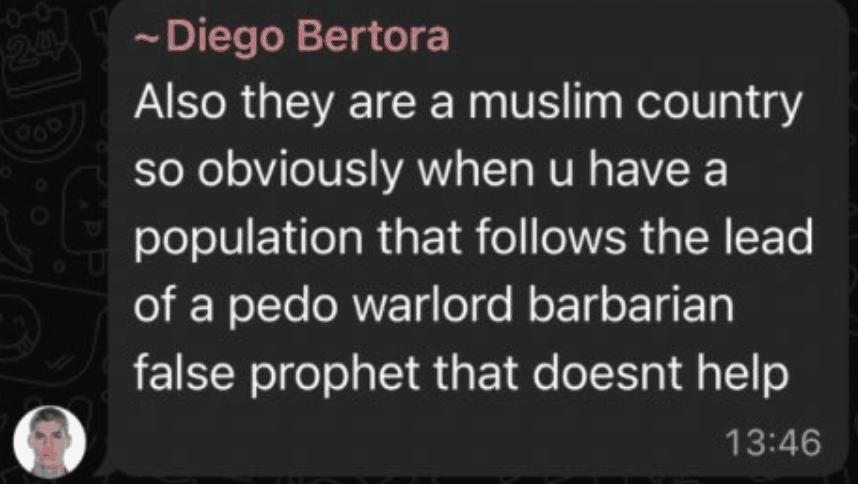 WhatsApp message from Diego Bertora: Also they are a muslim country so obviously when u have a population that follows the lead of a pedo warlord barbarian false prophet that doesnt help.
